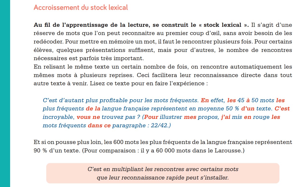 Accroissement du stock lexical Au fil de l’apprentissage de la lecture, se construit le « stock lexical ». Il s’agit d’une réserve de mots que l’on peut reconnaitre au premier coup d’œ il, sans avoir besoin de les redécoder. Pour mettre en mémoire un mot, il faut le rencontrer plusieurs fois. Pour certains élèves, quelques présentations suffisent, mais pour d’autres, le nombre de rencontres nécessaires est parfois très important. En relisant le même texte un certain nombre de fois, on rencontre automatiquement les mêmes mots à plusieurs reprises. Ceci facilitera leur reconnaissance directe dans tout autre texte à venir. Lisez ce texte pour en faire l’expérience : C’est d’autant plus profitable pour les mots fréquents. En effet, les 45 à 50 mots les plus fréquents de la langue française représentent en moyenne 50 % d’un texte. C’est incroyable, vous ne trouvez pas ? (Pour illustrer mes propos, j’ai mis en rouge les mots fréquents dans ce paragraphe : 22/42.) Et si on pousse plus loin, les 600 mots les plus fréquents de la langue française représentent 90 % d’un texte. (Pour comparaison : il y a 60 000 mots dans le Larousse.) C’est en multipliant les rencontres avec certains mots que leur reconnaissance rapide peut s’installer.